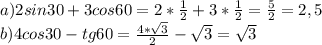 a) 2sin30+3cos60=2* \frac{1}{2} +3*\frac{1}{2}= \frac{5}{2}=2,5 \\ b) 4cos30-tg60= \frac{4* \sqrt{3} }{2} - \sqrt{3} = \sqrt{3}