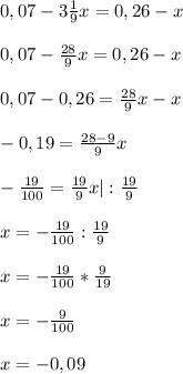 0,07-3 \frac{1}{9}x=0,26-x \\ \\ 0,07- \frac{28}{9} x=0,26-x \\ \\ 0,07-0,26= \frac{28}{9}x-x \\ \\ -0,19= \frac{28-9}{9} x\\ \\ - \frac{19}{100} = \frac{19}{9} x |: \frac{19}{9} \\ \\ x=- \frac{19}{100}: \frac{19}{9} \\ \\ x=- \frac{19}{100} * \frac{9}{19} \\ \\ x=- \frac{9}{100} \\ \\ x=-0,09