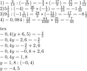 1)- \frac{3}{14} :(- \frac{9}{17} )=- \frac{3}{4} *(- \frac{17}{9})= \frac{17}{12} =1 \frac{5}{12} \\ 2)5 \frac{1}{5} :(-4)= \frac{26}{5} *(- \frac{1}{4} )= -\frac{13}{10} =-1 \frac{3}{10} \\ 3)9 \frac{1}{3} :(-1 \frac{5}{51})= \frac{28}{3} *(- \frac{51}{56} )=- \frac{17}{2} =-8 \frac{1}{2} \\ 4)-0,084: \frac{12}{25} =- \frac{84}{1000} * \frac{25}{12} =- \frac{7}{40} \\ \\[tex] -0,4(y+6,5)=- \frac{4}{5} \\ -0,4y-2,6=- \frac{4}{5} \\ -0,4y=- \frac{4}{5} +2,6 \\ -0,4y=-0,8+2,6 \\ -0,4y=1,8 \\ y=1,8:(-0,4) \\ y=-4,5