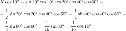 X \cos{10^\circ} = \sin 10^{\circ} \cos{10^\circ} \cos{20^\circ} \cos{40^\circ} \cos{60^\circ} = \\ \\ = \dfrac{1}{2}\sin{20^\circ}\cos{20^\circ} \cos{40^\circ} \cos{60^\circ} = \dfrac{1}{4} \sin{40^\circ} \cos{40^\circ} \cos{60^\circ} = \\ \\ = \dfrac{1}{8}\sin{80^\circ} \cos{60^\circ} = \dfrac{1}{16} \sin{80^\circ} = \dfrac{1}{16} \cos {10^\circ}