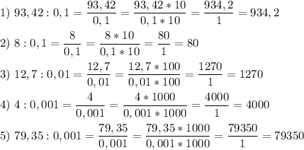 \displaystyle 1)\ 93,42 : 0,1= \frac{93,42}{0,1} =\frac{93,42*10}{0,1*10} =\frac{934,2}{1}=934,2\\\\2)\ 8 : 0,1 = \frac{8}{0,1} =\frac{8*10}{0,1*10} =\frac{80}{1} = 80\\\\3)\ 12,7 : 0,01 = \frac{12,7}{0,01} =\frac{12,7*100}{0,01*100} =\frac{1270}{1} =1270\\\\4)\ 4: 0,001=\frac{4}{0,001} =\frac{4*1000}{0,001*1000} =\frac{4000}{1} = 4000\\\\5)\ 79,35 : 0,001= \frac{79,35}{0,001} =\frac{79,35*1000}{0,001*1000} =\frac{79350}{1} =79350