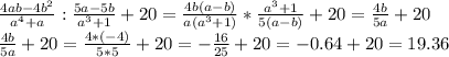 \frac{4ab-4b^2}{a^4+a}: \frac{5a-5b}{a^3+1}+20=\frac{4b(a-b)}{a(a^3+1)}* \frac{a^3+1}{5(a-b)}+20= \frac{4b}{5a}+20 \\ \frac{4b}{5a}+20=\frac{4*(-4)}{5*5}+20= -\frac{16}{25}+20=-0.64+20=19.36