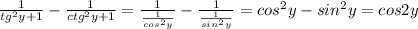 \frac{1}{tg ^{2}y+1 } - \frac{1}{ctg ^{2}y+1 } = \frac{1}{ \frac{1}{cos ^{2}y } } - \frac{1}{ \frac{1}{sin ^{2}y } } =cos ^{2} y-sin ^{2} y=cos2y