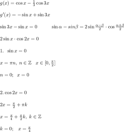 g(x)=\cos x -\frac{1}{3} \cos 3 x\\\\g'(x) = -\sin x + \sin 3x\\\\\sin 3x-\sin x = 0\;\;\;\;\;\;\;\;\;\;\sin\alpha - sin\beta = 2\sin\frac{\alpha - \beta}{2}\cdot\cos\frac{\alpha+\beta}{2}\\\\2\sin x\cdot\cos 2x = 0\\\\1. \;\; \sin x = 0\\\\x = \pi n,\;n\in\mathbb{Z}\;\;\;x\in[0,\frac{\pi}{2}]\\\\n = 0;\;\; x = 0\\\\\\2. \cos 2x = 0\\\\2x = \frac{\pi}{2} + \pi k\\\\x = \frac{\pi}{4} + \frac{\pi}{2} k, \;k\in\mathbb{Z} \\\\k = 0;\;\;\;x = \frac{\pi}{4}\\\\