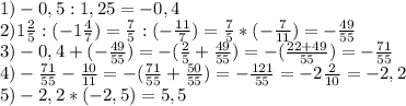 1)-0,5:1,25=-0,4 \\ 2)1 \frac{2}{5} :(-1 \frac{4}{7} )= \frac{7}{5} :(- \frac{11}{7})= \frac{7}{5} * (- \frac{7}{11} )=- \frac{49}{55} \\ 3)-0,4+(- \frac{49}{55} )=-( \frac{2}{5} + \frac{49}{55} )=-( \frac{22+49}{55} )=- \frac{71}{55} \\ 4)- \frac{71}{55}- \frac{10}{11} =-( \frac{71}{55} + \frac{50}{55} )=- \frac{121}{55} =-2 \frac{2}{10} =-2,2 \\ 5)-2,2*(-2,5)=5,5