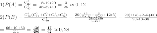 1) P(A)= \frac{C_{20}^3}{C_{40}^3}= \frac{18*19*20}{38*39*40}= \frac{3}{26} \approx 0,12 \\\\2)P(B)= \frac{C_{20}^1(C_{12}^2+C_5^2+C_{12}^1*C_5^1)}{C_{40}^3}= \frac{20( \frac{12!}{2!*10!}+ \frac{5!}{2!*3!}+12*5) }{ \frac{38*39*40}{1*2*3} }= \frac{20(11*6+2*5+60)}{20*13*38}\\\\= \frac{66+10+60}{494}= \frac{136}{496}= \frac{17}{62} \approx 0,28