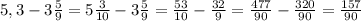 5,3- 3\frac{5}{9}=5 \frac{3}{10}-3\frac{5}{9}= \frac{53}{10} - \frac{32}{9}= \frac{477}{90}- \frac{320}{90}= \frac{157}{90}