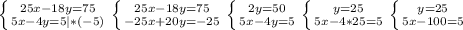 \left \{ {{25x-18y=75} \atop {5x-4y=5|*(-5)}} \right. \left \{ {{25x-18y=75} \atop {-25x+20y=-25}} \right. \left \{ {{2y=50} \atop {5x-4y=5}} \right. \left \{ {{y=25} \atop {5x-4*25=5}} \right. \left \{ {{y=25} \atop {5x-100=5}} \right.