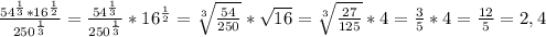 \frac{54^{ \frac{1}{3} }*16^{ \frac{1}{2} }}{250^{ \frac{1}{3} }} =\frac{54^{ \frac{1}{3} }}{250^{ \frac{1}{3} }}*16^{ \frac{1}{2} }= \sqrt[3]{ \frac{54}{250} } * \sqrt{16} =\sqrt[3]{ \frac{27}{125} } * 4= \frac{3}{5} *4= \frac{12}{5} =2,4