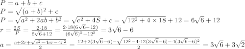 P=a+b+c\\ P= \sqrt{(a+b)^2}+c \\ P= \sqrt{a^2+2ab+b^2}= \sqrt{c^2+4S}+c= \sqrt{12^2+4\times18}+12=6 \sqrt{6} +12\\ r= \frac{2S}{P}= \frac{2\cdot 18}{6 \sqrt{6} +12}= \frac{2\cdot 18(6\sqrt{6}-12)}{(6\sqrt{6})^2-12^2} =3\sqrt{6}-6\\ a= \frac{c+2r+ \sqrt{c^2-4cr-4r^2} }{2}= \frac{12+2(3\sqrt{6}-6)- \sqrt{12^2-4\cdot 12(3\sqrt{6}-6)-4(3\sqrt{6}-6)^2} }{2}=3\sqrt{6}+3\sqrt{2}