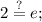 \displaystyle 2\stackrel{?}{=}e;