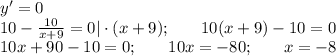 y'=0\\ 10- \frac{10}{x+9}=0|\cdot(x+9);\,\,\,\,\,\,\,\,\,\,\,10(x+9)-10=0\\ 10x+90-10=0;\,\,\,\,\,\,\,\,\,\,\,10x=-80;\,\,\,\,\,\,\,\,\,\,\,x=-8