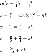 tg(x- \frac{ \pi }{4} )= \frac{ \sqrt{3} }{3} \\ \\ x-\frac{ \pi }{4}=arctg \frac{ \sqrt{3} }{3} + \pi k \\ \\ x-\frac{ \pi }{4}= \frac{ \pi }{6} + \pi k \\ \\ x=\frac{ \pi }{6} +\frac{ \pi }{4} + \pi k \\ \\ x= \frac{5 \pi }{12} + \pi k