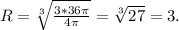 R= \sqrt[3]{ \frac{3*36 \pi }{4 \pi } } = \sqrt[3]{27} =3.