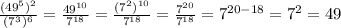 \frac{(49 ^{5}) ^{2} }{(7 ^{3}) ^{6} }= \frac{49 ^{10} }{7 ^{18} }= \frac{(7 ^{2}) ^{10} }{7 ^{18} }= \frac{7 ^{20} }{7 ^{18} }= 7^{20-18}= 7^{2}=49