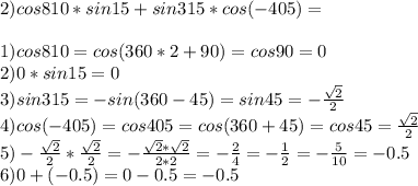 2)cos810*sin15+sin315*cos(-405)= \\ \\ 1)cos810=cos(360*2+90)=cos90=0 \\ 2)0*sin15=0\\3)sin315=-sin(360-45)=sin45=- \frac{ \sqrt{2} }{2} \\ 4)cos(-405)=cos405=cos(360+45)=cos45= \frac{ \sqrt{2} }{2} \\ 5) -\frac{ \sqrt{2} }{2} *\frac{ \sqrt{2} }{2}=- \frac{ \sqrt{2} * \sqrt{2} }{2*2} =- \frac{2 }{4} =- \frac{1}{2} =- \frac{5}{10} =-0.5\\6)0+(-0.5)=0-0.5=-0.5