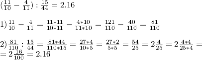 ( \frac{11}{10} - \frac{4}{11} ): \frac{15}{44} =2.16 \\ \\ 1) \frac{11}{10} - \frac{4}{11} = \frac{11*11}{10*11} - \frac{4*10}{11*10} = \frac{121}{110} - \frac{40}{110} = \frac{81}{110} \\\\2) \frac{81}{110} : \frac{15}{44} = \frac{81*44}{110*15} = \frac{27*4}{10*5} = \frac{27*2}{5*5} = \frac{54}{25} =2 \frac{4}{25} =2 \frac{4*4}{25*4} = \\ =2 \frac{16}{100} =2.16