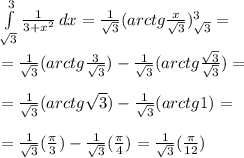 \int\limits^3_{ \sqrt{3}} { \frac{1}{3+ x^{2} } } \, dx = \frac{1}{ \sqrt{3} }(arctg \frac{x}{ \sqrt{3} } ) ^3_{ \sqrt{3}}= \\ \\ =\frac{1}{ \sqrt{3}} (arctg \frac{3}{ \sqrt{3} } ) -\frac{1}{ \sqrt{3} }(arctg \frac{ \sqrt{3} }{ \sqrt{3} } ) = \\ \\= \frac{1}{ \sqrt{3}} (arctg \sqrt{3} ) -\frac{1}{ \sqrt{3}} (arctg 1 ) = \\ \\ =\frac{1}{ \sqrt{3}} ( \frac{ \pi }{3} ) -\frac{1}{ \sqrt{3}} ( \frac{ \pi }{4} ) =\frac{1}{ \sqrt{3}} ( \frac{ \pi }{12} )