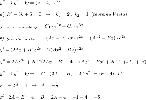 y''-5y'+6y=(x+4)\cdot e^{2x}\\\\a)\; \; k^2-5k+6=0\; \; \to \; \; \; k_1=2\; ,\; k_2=3\; \; (teorema\; Vieta)\\\\y_{obshee\; odnorodnogo}=C_1\cdot e^{2x}+C_2\cdot e^{3x}\\\\b)\; \; y_{chastn.\; neodnor.}=(Ax+B)\cdot x\cdot e^{2x}=(Ax^2+Bx)\cdot e^{2x}\\\\y'=(2Ax+B)\, e^{2x}+2\, (Ax^2+Bx)\, e^{2x}\\\\y''=2A\, e^{2x}+2e^{2x}(2Ax+B)+4e^{2x}(Ax^2+Bx)+2e^{2x}\cdot (2Ax+B)\\\\y''-5y'+6y=-e^{2x}\cdot (2Ax+B)+2A\, e^{2x}=(x+4)\cdot e^{2x}\\\\x\, |\; -2A=1\; \; \to \; \; A=-\frac{1}{2}\\\\x^0\, |\; 2A-B=4\; ,\; \; B=2A-4=-1-4=-5