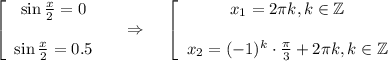 \displaystyle \left[\begin{array}{ccc}\sin\frac{x}{2} =0\\ \\ \sin\frac{x}{2} =0.5\end{array}\right~~~\Rightarrow~~~ \left[\begin{array}{ccc}x_1=2 \pi k,k \in \mathbb{Z}\\ \\ x_2=(-1)^k\cdot \frac{\pi}{3}+2 \pi k,k \in \mathbb{Z} \end{array}\right