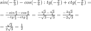 sin(- \frac{ \pi }{3} )-cos(- \frac{ \pi }{6} ):tg(- \frac{ \pi }{3} )+ctg(- \frac{ \pi }{6} )= \\ \\ = \frac{-sin \frac{ \pi }{3} -cos \frac{ \pi }{6} }{-tg \frac{ \pi }{3} -ctg \frac{ \pi }{6} } = \frac{- \frac{ \sqrt{3} }{2} - \frac{ \sqrt{3} }{2} }{- \sqrt{3} - \sqrt{3} } = \frac{- \frac{2 \sqrt{3} }{2} }{- 2\sqrt{3} } = \\ \\ = \frac{ \sqrt{3} }{2 \sqrt{3} } = \frac{1}{2}