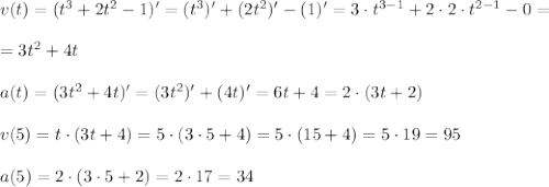 v(t)=(t^3 + 2t^2 -1)'=(t^3)' + (2t^2)' -(1)'=3 \cdot t^{3-1} + 2 \cdot 2 \cdot t^{2-1} -0 = \\ \\ = 3t^2 +4t \\\\ a(t)=(3t^2 +4t)' = (3t^2 )' + (4t)' = 6t +4= 2 \cdot (3t+2) \\ \\ v(5) = t \cdot (3t+4) = 5 \cdot (3 \cdot 5 +4) = 5 \cdot (15+4)=5 \cdot 19 = 95 \\ \\ a(5)=2 \cdot (3 \cdot 5 +2) =2 \cdot 17=34