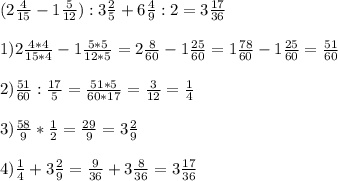 (2 \frac{4}{15} -1 \frac{5}{12} ):3 \frac{2}{5} +6 \frac{4}{9} :2= 3 \frac{17}{36} \\ \\ 1) 2 \frac{4*4}{15*4} -1 \frac{5*5}{12*5} =2 \frac{8}{60} -1 \frac{25}{60} =1 \frac{78}{60} - 1\frac{25}{60} = \frac{51}{60} \\ \\ 2) \frac{51}{60} : \frac{17}{5} = \frac{51*5}{60*17} = \frac{3}{12} = \frac{1}{4} \\ \\ 3) \frac{58}{9} * \frac{1}{2} = \frac{29}{9} =3 \frac{2}{9} \\ \\ 4) \frac{1}{4} +3 \frac{2}{9} = \frac{9}{36} +3 \frac{8}{36} =3 \frac{17}{36}