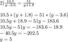 2) \frac{10.5}{y-3.6} = \frac{51}{y+1.8} \\ \\ 10.5*(y+1.8)=51*(y-3.6) \\ 10.5y+18.9=51y-183.6\\10.5y-51y=-183.6-18.9\\-40.5y=-202.5\\y=5