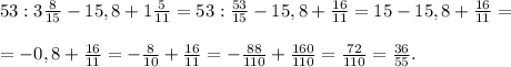 53:3 \frac{8}{15} -15,8+1 \frac{5}{11}=53: \frac{53}{15} -15,8+ \frac{16}{11} =15-15,8 + \frac{16}{11}= \\ \\= -0,8+ \frac{16}{11} =- \frac{8}{10} + \frac{16}{11} =- \frac{88}{110}+ \frac{160}{110} = \frac{72}{110} = \frac{36}{55} .