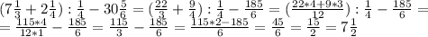 (7 \frac{1}{3} +2 \frac{1}{4} ): \frac{1}{4} -30 \frac{5}{6} =( \frac{22}{3} + \frac{9}{4}): \frac{1}{4} - \frac{185}{6} =( \frac{22*4+9*3}{12}): \frac{1}{4}- \frac{185}{6} = \\ &#10; =\frac{115*4}{12*1} - \frac{185}{6}= \frac{115}{3} - \frac{185}{6} = \frac{115*2-185}{6} = \frac{45}{6}= \frac{15}{2} =7 \frac{1}{2}