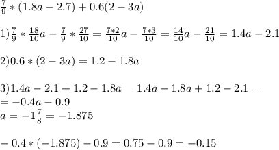 \frac{7}{9} *(1.8a-2.7)+0.6(2-3a) \\ \\ 1)\frac{7}{9} * \frac{18}{10} a- \frac{7}{9} * \frac{27}{10} = \frac{7*2}{10} a- \frac{7*3}{10} = \frac{14}{10} a- \frac{21}{10} =1.4a-2.1 \\ \\ 2) 0.6*(2-3a)=1.2-1.8a \\ \\ 3) 1.4a-2.1+1.2-1.8a=1.4a-1.8a+1.2-2.1= \\ =-0.4a-0.9 \\ a=-1 \frac{7}{8} =-1.875 \\ \\ -0.4*(-1.875)-0.9=0.75-0.9=-0.15