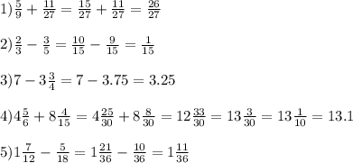 1) \frac{5}{9} + \frac{11}{27} = \frac{15}{27} + \frac{11}{27} = \frac{26}{27} \\ \\ 2) \frac{2}{3} - \frac{3}{5} = \frac{10}{15} - \frac{9}{15} = \frac{1}{15} \\ \\ 3) 7-3 \frac{3}{4} =7-3.75=3.25 \\ \\ 4) 4 \frac{5}{6} +8 \frac{4}{15} =4 \frac{25}{30} +8 \frac{8}{30} =12 \frac{33}{30} =13 \frac{3}{30} =13 \frac{1}{10} =13.1 \\ \\ 5) 1 \frac{7}{12} - \frac{5}{18} =1 \frac{21}{36} - \frac{10}{36} =1 \frac{11}{36} \\ \\