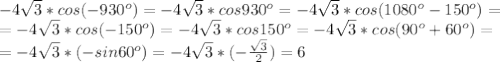 -4 \sqrt{3}* cos(-930^o)=-4 \sqrt{3}* cos930^o=-4 \sqrt{3}* cos(1080^o-150^o)=\\ &#10;= -4 \sqrt{3}* cos(-150^o)=-4 \sqrt{3}* cos150^o=-4 \sqrt{3}* cos(90^o+60^o)=\\ &#10;= -4 \sqrt{3}* (-sin60^o)=-4 \sqrt{3}* (- \frac{ \sqrt{3} }{2} )=6