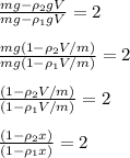 \frac{mg-\rho_2gV}{mg-\rho_1gV}=2 \newline \newline&#10; \frac{mg(1-\rho_2V/m)}{mg(1-\rho_1V/m)}=2 \newline \newline&#10;\frac{(1-\rho_2V/m)}{(1-\rho_1V/m)}=2 \newline \newline&#10;\frac{(1-\rho_2x)}{(1-\rho_1x)}=2 \newline \newline