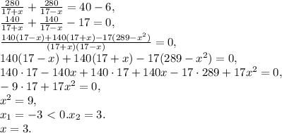 \frac{280}{17+x}+\frac{280}{17-x} = 40-6, \\ \frac{140}{17+x}+\frac{140}{17-x} - 17 = 0, \\ \frac{140(17-x)+140(17+x)-17(289-x^2)}{(17+x)(17-x)}= 0, \\ 140(17-x)+140(17+x)-17(289-x^2) = 0, \\ 140\cdot17-140x+140\cdot17+140x-17\cdot289+17x^2 = 0, \\ -9\cdot17+17x^2 = 0, \\ x^2=9, \\ x_1=-3\ \textless \ 0. x_2=3. \\ &#10;x=3.