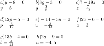 a)y-8=0\ \ \ \ \ \ \ b)8g-3=0\ \ \ \ \ \ \ \ \ c)7-19z=0\\y=8\ \ \ \ \ \ \ \ \ \ \ \ \ \ \ g=\frac{3}{8}\ \ \ \ \ \ \ \ \ \ \ \ \ \ \ \ \ \ z=\frac{7}{19}\\\\d)12p-5=0\ \ \ \ e)-14-3u=0\ \ \ \ f)2x-6=0\\p=\frac{5}{12}\ \ \ \ \ \ \ \ \ \ \ \ \ u=-\frac{3}{14}\ \ \ \ \ \ \ \ \ \ \ \ \ \ \ x=3\\\\g)13b-4=0\ \ \ \ \ h)2a+9=0\\b=\frac{4}{13}\ \ \ \ \ \ \ \ \ \ \ \ \ \ a=-4,5