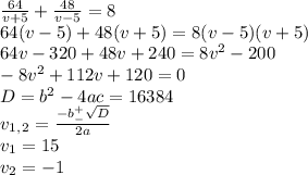 \frac{64}{v+5}+ \frac{48}{v-5}=8 \\ 64(v-5)+48(v+5)=8(v-5)(v+5) \\ 64v-320 +48v+240=8v^2-200 \\ -8v^2+112v+120=0 \\ D=b^2-4ac=16384 \\ v_1_,_2= \frac{-b^+_- \sqrt{D} }{2a} \\ v_1=15 \\ v_2=-1