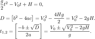 \dfrac{g}{2}t^2 - V_0t + H = 0,\\\\D = \left[b^2 - 4ac\right] = V_0^2 - \dfrac{4Hg}{2} = V_0^2 - 2gH.\\t_{1,2} = \left[\dfrac{-b\pm\sqrt{D}}{2a}\right] = \dfrac{V_0\pm\sqrt{V_0^2 - 2gH}}{g}.