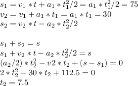 s_{1} = v_{1}*t + a_{1}*t_{1}^2/2 = a_{1}*t_{1}^2/2 = 75 \\ v_{2} = v_{1} + a_{1}*t_{1} = a_{1}*t_{1} = 30 \\ s_{2} = v_{2}*t - a_{2}*t_{2}^2/2 \\ \\ s_{1} + s_{2} = s \\ s_{1} + v_{2}*t - a_{2}*t_{2}^2/2 = s \\ (a_{2}/2) * t_{2}^2 - v{2} * t_{2} + (s - s_{1}) = 0 \\ 2*t_{2}^2 - 30*t_{2} + 112.5 = 0 \\ t_{2} = 7.5