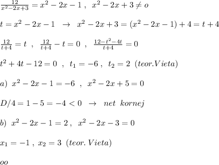 \frac{12}{x^2-2x+3} =x^2-2x-1\; ,\; \; x^2-2x+3\ne o\\\\t=x^2-2x-1\; \; \to \; \; x^2-2x+3=(x^2-2x-1)+4=t+4\\\\\frac{12}{t+4}=t\; \; ,\; \; \frac{12}{t+4}-t=0\; \; ,\; \; \frac{12-t^2-4t}{t+4}=0\\\\t^2+4t-12=0\; \; ,\; \; t_1=-6\; ,\; \; t_2=2\; \; (teor.Vieta)\\\\a)\; \; x^2-2x-1=-6\; \; ,\; \; x^2-2x+5=0\\\\D/4=1-5=-4\ \textless \ 0\; \; \to \; \; net\; \; kornej\\\\b)\; \; x^2-2x-1=2\; ,\; \; x^2-2x-3=0\\\\x_1=-1\; ,\; x_2=3\; \; (teor.\; Vieta)\\\\oo