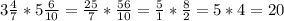 3 \frac{4}{7} *5 \frac{6}{10} = \frac{25}{7} * \frac{56}{10} = \frac{5}{1} * \frac{8}{2} =5*4=20