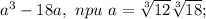 a^3-18a,\ npu\ a= \sqrt[3]{12} \sqrt[3]{18};