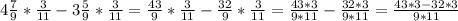 4 \frac{7}{9} * \frac{3}{11} -3 \frac{5}{9}* \frac{3}{11}= \frac{43}{9}* \frac{3}{11}- \frac{32}{9}* \frac{3}{11}= \frac{43*3}{9*11}- \frac{32*3}{9*11} = \frac{43*3-32*3}{9*11}