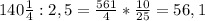 140 \frac{1}{4} :2,5= \frac{561}{4}* \frac{10}{25}=56,1