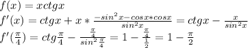 f(x)=xctgx \\ &#10;f'(x)=ctgx+x* \frac{-sin^2x-cosx*cosx}{sin^2x} =&#10;ctgx- \frac{x}{sin^2x} \\ &#10;f'( \frac{\pi}{4})=ctg \frac{\pi}{4} - \frac{ \frac{\pi}{4} }{sin^2 \frac{\pi}{4} } =&#10;1- \frac{ \frac{\pi}{4} }{ \frac{1}{2} }=1- \frac{\pi}{2} \\