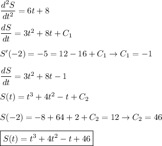 \dfrac{d^2S}{dt^2}=6t+8\\ \\&#10;\dfrac{dS}{dt}=3t^2+8t+C_1\\ \\&#10;S'(-2)=-5=12-16+C_1\to C_1=-1\\ \\&#10;\dfrac{dS}{dt}=3t^2+8t-1\\ \\&#10;S(t)=t^3+4t^2-t+C_2\\ \\&#10;S(-2)=-8+64+2+C_2=12\to C_2=46\\ \\&#10;\boxed{S(t)=t^3+4t^2-t+46}