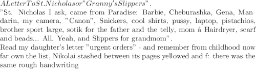 A Letter To St. Nicholas&#10;or "Granny's Slippers".&#10;&#10;"St. Nicholas&#10;I ask, came from Paradise:&#10;Barbie, Cheburashka, Gena,&#10;Mandarin, my camera, "Canon",&#10;Snickers, cool shirts,&#10;pussy, laptop, pistachios,&#10;brother sport large,&#10;sotik for the father and the telly,&#10;mom – Hairdryer, scarf and beads...&#10;All.&#10;Yeah, and Slippers&#10;for grandmom".&#10;&#10;Read my daughter's letter "urgent orders" -&#10;and remember from childhood now far own the list,&#10;Nikolai stashed between its pages yellowed and f:&#10;there was the same rough handwriting