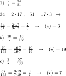 1)\; \; \frac{2}{\star } = \frac{34}{51} \\\\34=2\cdot 17\; ,\; \; \; 51=17\cdot 3\; \; \to \\\\\frac{34}{51} =\frac{2\cdot 17}{3\cdot 17} = \frac{2}{3} \; \; \; \to \; \; \; (\star )=3\\\\b)\; \; \frac{10}{\star } = \frac{70}{133} \\\\\frac{70}{133}=\frac{10\cdot 7}{19\cdot 7}=\frac{10}{19}\; \; \; \to \; \; \; (\star )=19\\\\ c)\; \; \frac{3}{\star } = \frac{57}{133} \\\\ \frac{57}{133} = \frac{3\cdot 19}{7\cdot 19} = \frac{3}{7}\; \; \; \to \; \; \; (\star )=7 \\