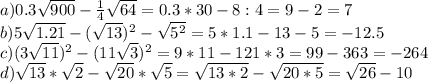 a) 0.3 \sqrt{900} - \frac{1}{4} \sqrt{64} =0.3*30-8:4=9-2=7\\&#10;b)5 \sqrt{1.21} -( \sqrt{13} )^2- \sqrt{5^2} =5*1.1-13-5=-12.5\\&#10;c)(3 \sqrt{11} )^2-(11 \sqrt{3})^2 =9*11-121*3=99-363=-264\\&#10;d) \sqrt{13}* \sqrt{2} - \sqrt{20} * \sqrt{5} = \sqrt{13*2}- \sqrt{20*5}= \sqrt{26}-10