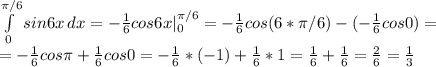 \int\limits^{ \pi /6}_0 {sin6x} \, dx=- \frac{1}{6}cos6x|^{ \pi /6}_0=- \frac{1}{6}cos(6* \pi /6)-(- \frac{1}{6}cos0)=\\=- \frac{1}{6}cos \pi + \frac{1}{6}cos0=- \frac{1}{6}*(-1)+ \frac{1}{6}*1= \frac{1}{6} + \frac{1}{6}= \frac{2}{6}= \frac{1}{3}